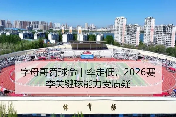 字母哥罚球命中率走低，2026赛季关键球能力受质疑